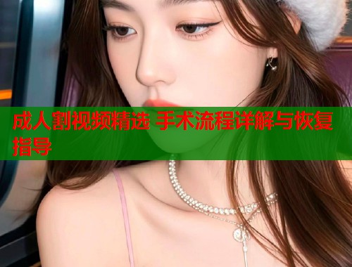 成人割视频精选 手术流程详解与恢复指导
