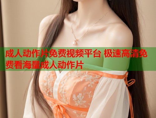 成人动作片免费视频平台 极速高清免费看海量成人动作片
