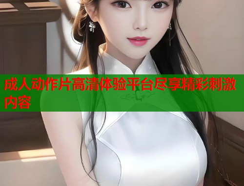 成人动作片高清体验平台尽享精彩刺激内容