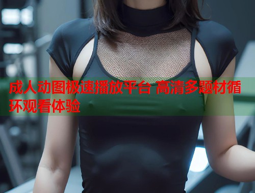 成人动图极速播放平台 高清多题材循环观看体验