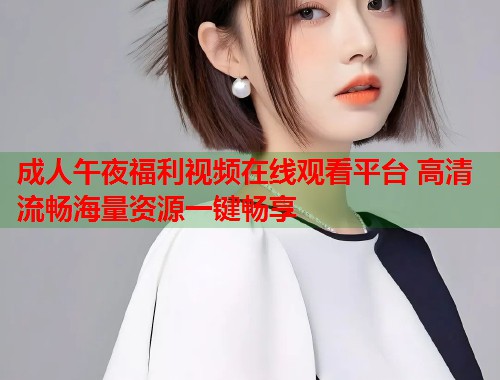 成人午夜福利视频在线观看平台 高清流畅海量资源一键畅享