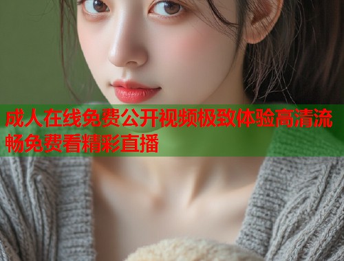 成人在线免费公开视频极致体验高清流畅免费看精彩直播