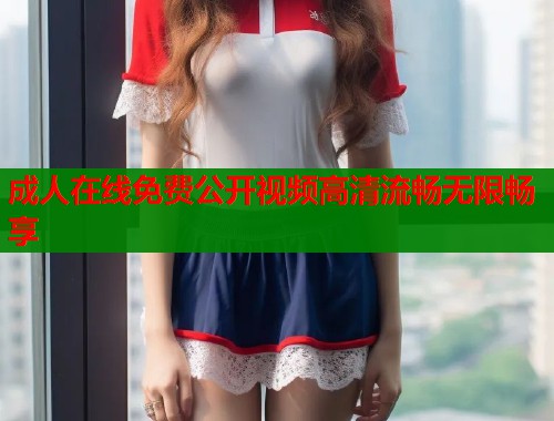成人在线免费公开视频高清流畅无限畅享