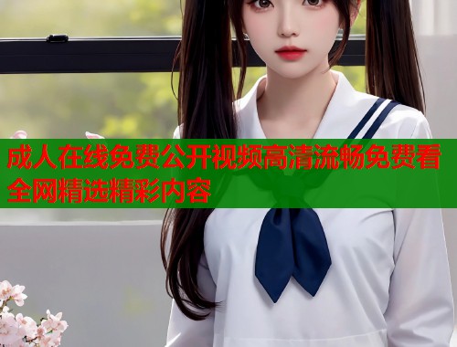 成人在线免费公开视频高清流畅免费看全网精选精彩内容