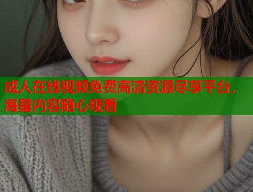 成人在线视频免费高清资源尽享平台，海量内容随心观看