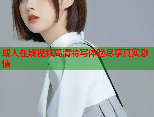 成人在线视频高清特写体验尽享真实激情