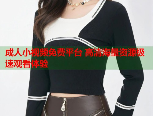 成人小视频免费平台 高清海量资源极速观看体验