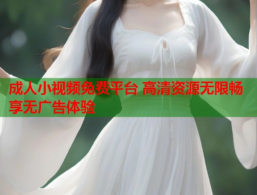 成人小视频免费平台 高清资源无限畅享无广告体验