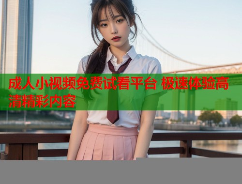 成人小视频免费试看平台 极速体验高清精彩内容