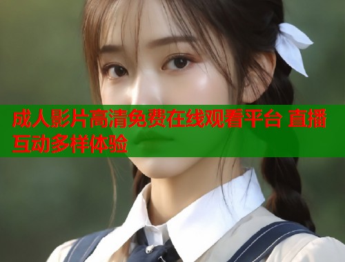 成人影片高清免费在线观看平台 直播互动多样体验