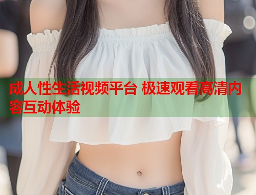 成人性生活视频平台 极速观看高清内容互动体验  第2张