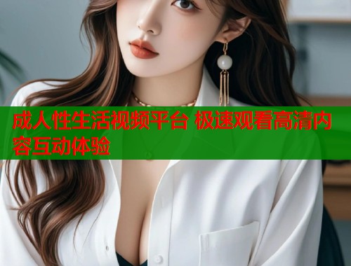 成人性生活视频平台 极速观看高清内容互动体验