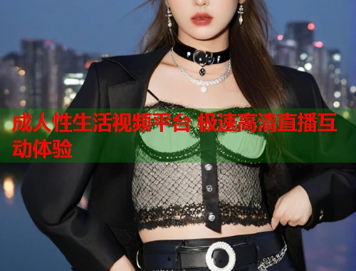 成人性生活视频平台 极速高清直播互动体验