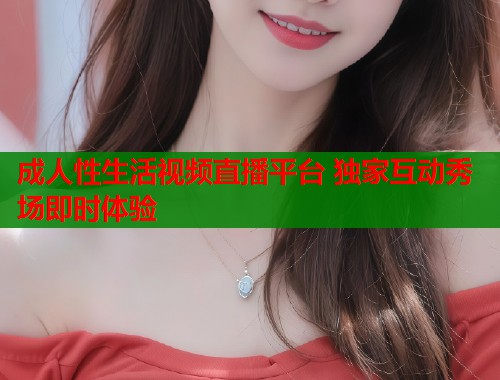 成人性生活视频直播平台 独家互动秀场即时体验