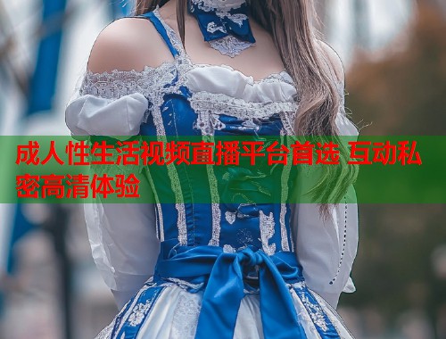 成人性生活视频直播平台首选 互动私密高清体验