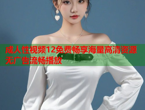成人性视频12免费畅享海量高清资源无广告流畅播放