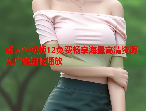 成人性视频12免费畅享海量高清资源无广告流畅播放  第2张