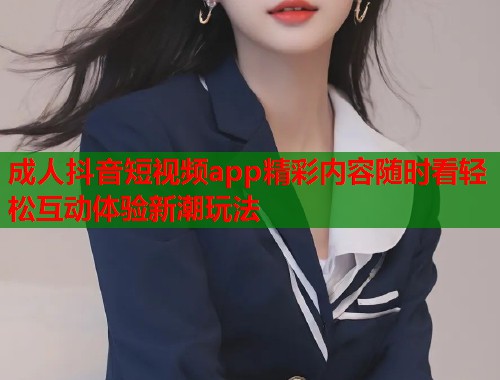 成人抖音短视频app精彩内容随时看轻松互动体验新潮玩法