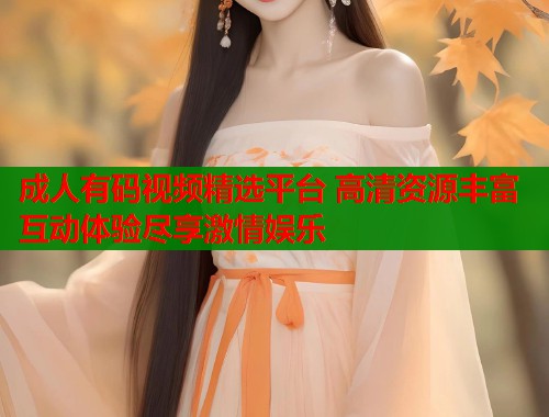成人有码视频精选平台 高清资源丰富互动体验尽享激情娱乐