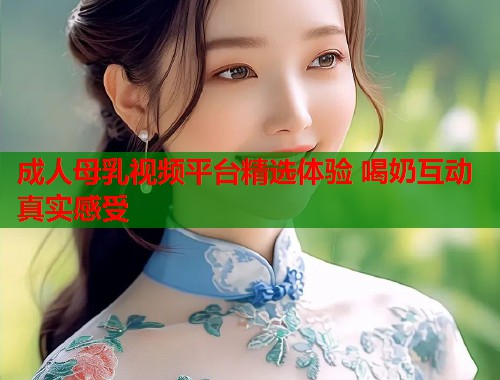 成人母乳视频平台精选体验 喝奶互动真实感受  第2张