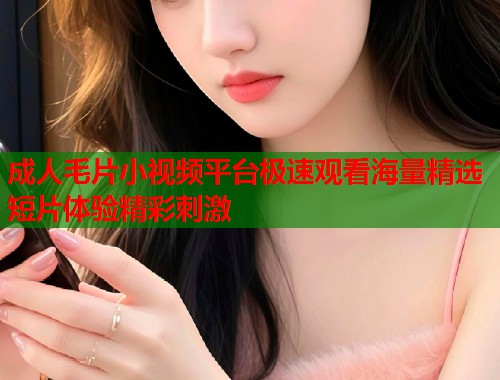成人毛片小视频平台极速观看海量精选短片体验精彩刺激