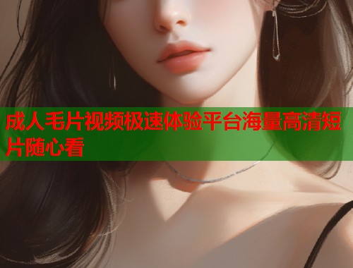 成人毛片视频极速体验平台海量高清短片随心看