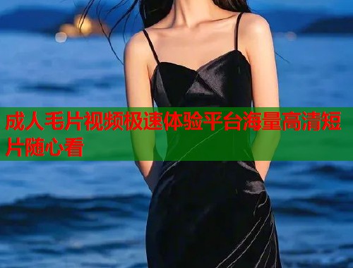 成人毛片视频极速体验平台海量高清短片随心看  第2张