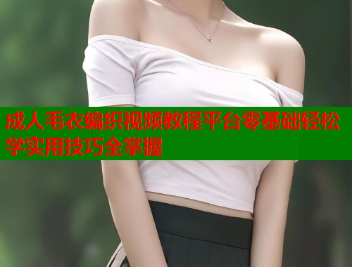 成人毛衣编织视频教程平台零基础轻松学实用技巧全掌握