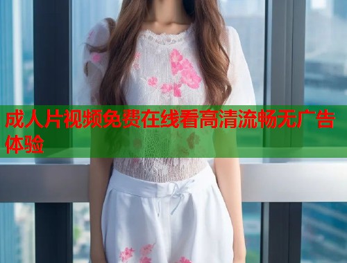 成人片视频免费在线看高清流畅无广告体验