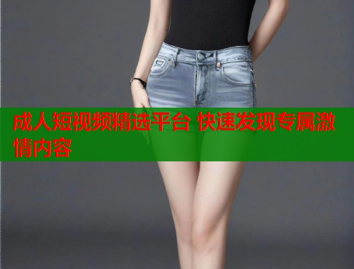 成人短视频精选平台 快速发现专属激情内容