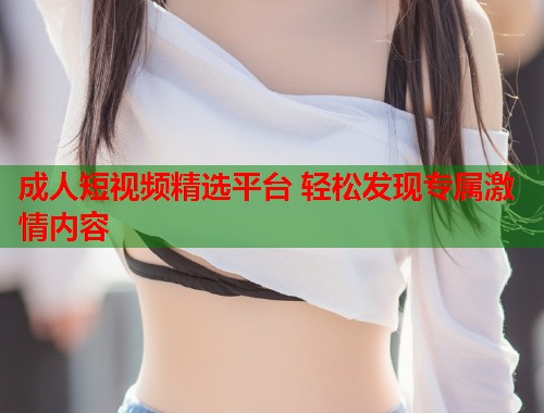成人短视频精选平台 轻松发现专属激情内容  第2张