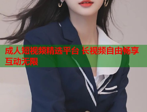成人短视频精选平台 长视频自由畅享互动无限  第2张