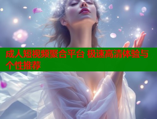 成人短视频聚合平台 极速高清体验与个性推荐