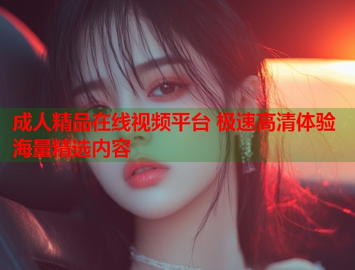 成人精品在线视频平台 极速高清体验海量精选内容