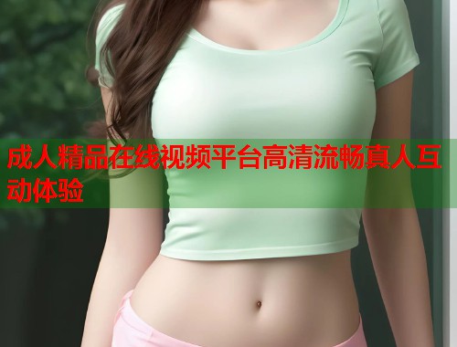 成人精品在线视频平台高清流畅真人互动体验