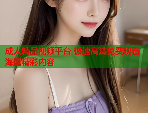 成人精品视频平台 极速高清免费观看海量精彩内容  第2张