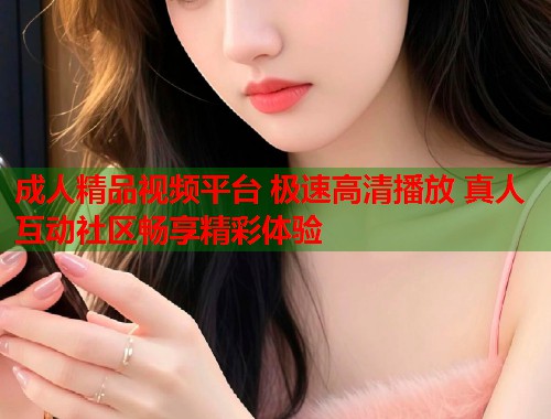 成人精品视频平台 极速高清播放 真人互动社区畅享精彩体验