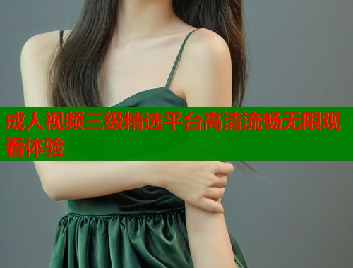 成人视频三级精选平台高清流畅无限观看体验