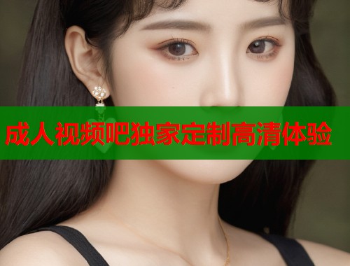 成人视频吧独家定制高清体验