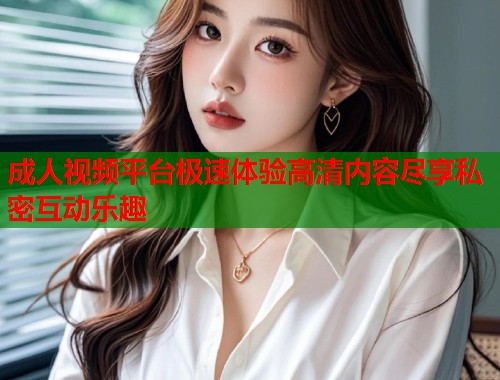 成人视频平台极速体验高清内容尽享私密互动乐趣