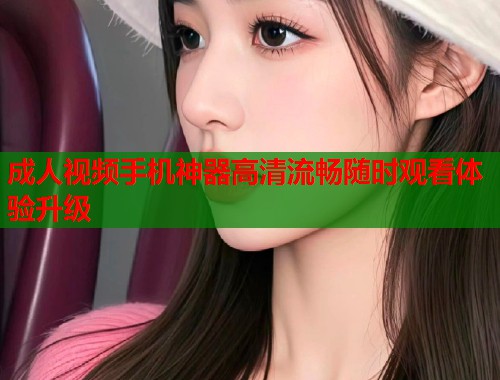成人视频手机神器高清流畅随时观看体验升级