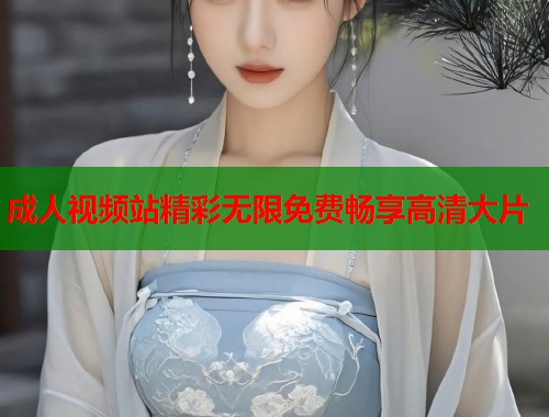 成人视频站精彩无限免费畅享高清大片