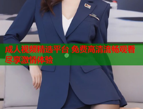 成人视频精选平台 免费高清流畅观看尽享激情体验