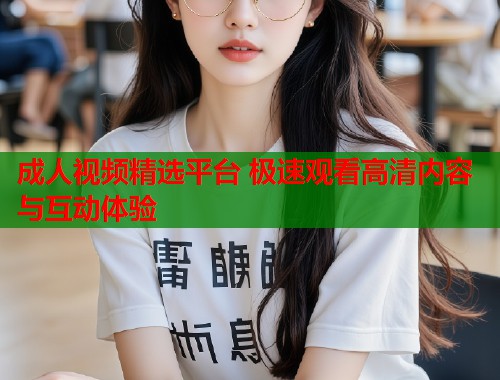 成人视频精选平台 极速观看高清内容与互动体验