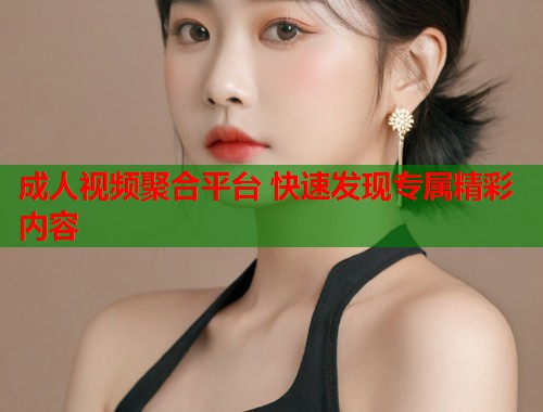 成人视频聚合平台 快速发现专属精彩内容