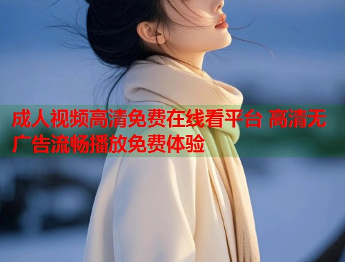 成人视频高清免费在线看平台 高清无广告流畅播放免费体验