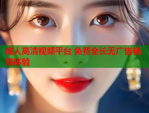 成人高清视频平台 免费全长无广告畅享体验