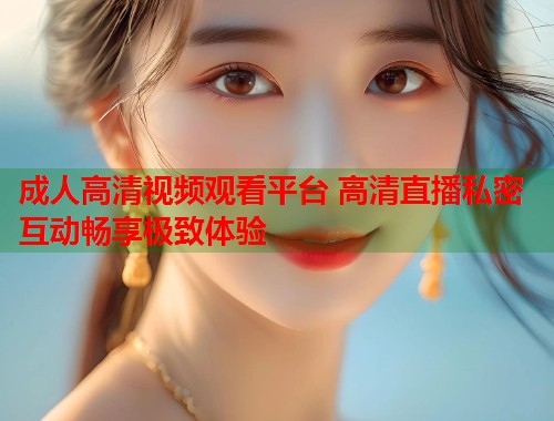 成人高清视频观看平台 高清直播私密互动畅享极致体验