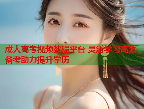 成人高考视频教程平台 灵活学习高效备考助力提升学历