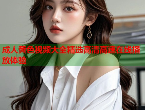 成人黄色视频大全精选高清高速在线播放体验